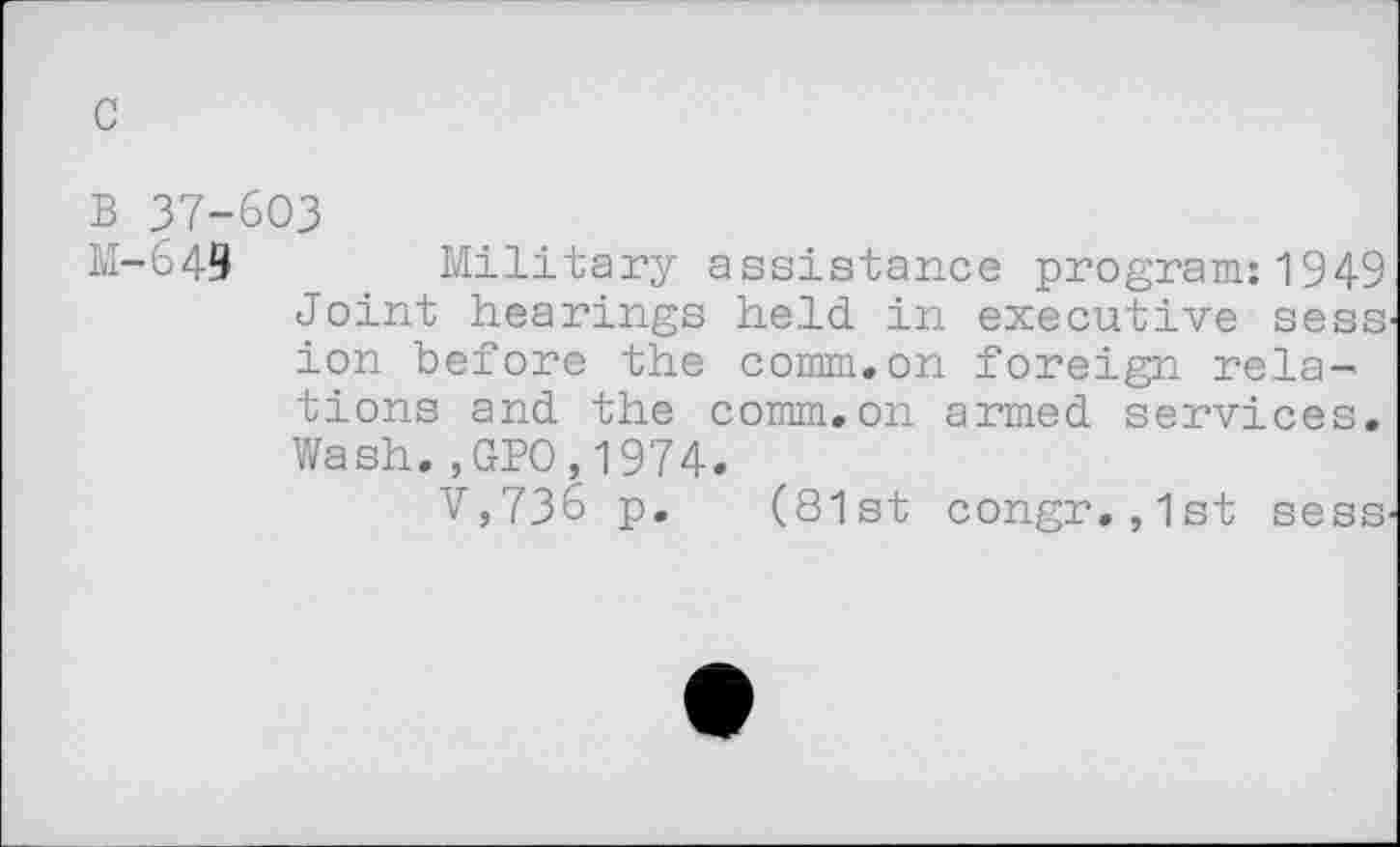 ﻿c
B 37-603
M-649	_ Military assistance program:1949
Joint hearings held in executive sess ion before the comm.on foreign relations and the comm.on armed services. Wash.,GPO,1974.
V,736 p. (81st congr. ,1st sess.